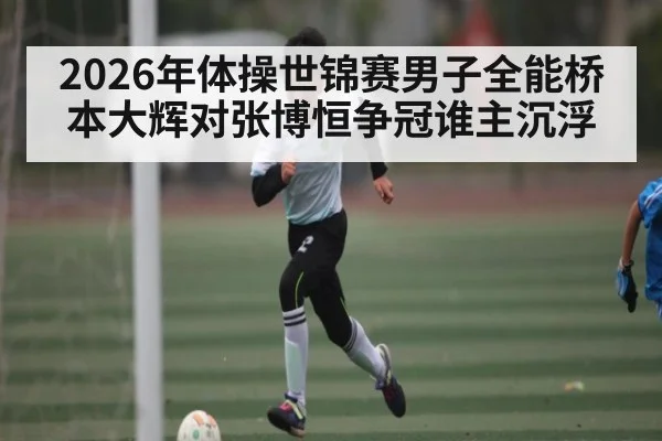 2026年体操世锦赛男子全能桥本大辉对张博恒争冠谁主沉浮