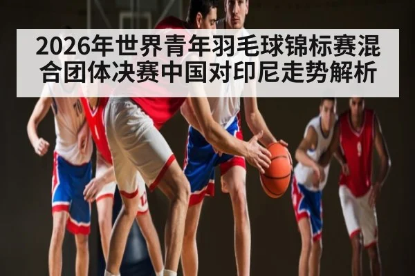 2026年世界青年羽毛球锦标赛混合团体决赛中国对印尼走势解析